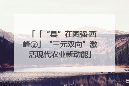 「“县”在图强·西峰②」“三元双向”激活现代农业新动能