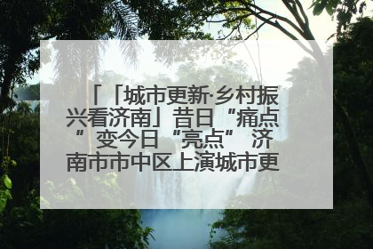 「城市更新·乡村振兴看济南」昔日“痛点”变今日“亮点” 济南市市中区上演城市更新“三部曲”