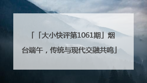 「大小快评第1061期」烟台端午，传统与现代交融共鸣