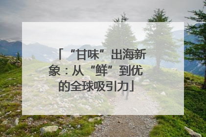 “甘味”出海新象：从“鲜”到优的全球吸引力
