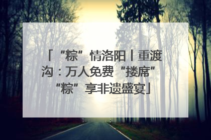 “粽”情洛阳丨重渡沟：万人免费“搂席” “粽”享非遗盛宴