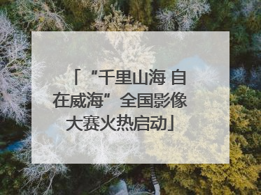 “千里山海 自在威海”全国影像大赛火热启动