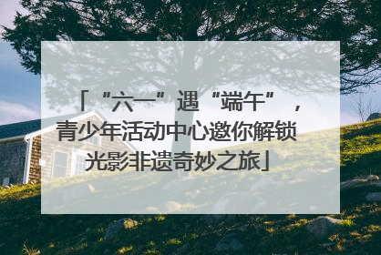 “六一”遇“端午”，青少年活动中心邀你解锁光影非遗奇妙之旅