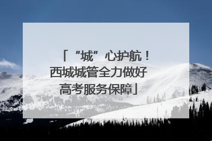 “城”心护航！西城城管全力做好高考服务保障
