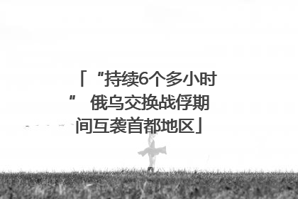 “持续6个多小时” 俄乌交换战俘期间互袭首都地区