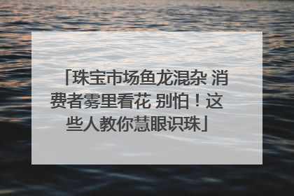 珠宝市场鱼龙混杂 消费者雾里看花 别怕！这些人教你慧眼识珠