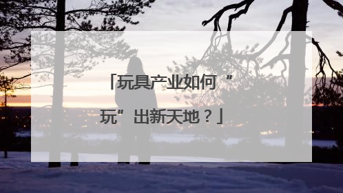 玩具产业如何“玩”出新天地？