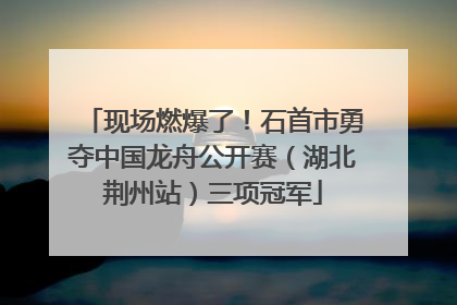 现场燃爆了！石首市勇夺中国龙舟公开赛（湖北荆州站）三项冠军