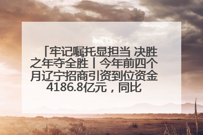 牢记嘱托显担当 决胜之年夺全胜丨今年前四个月辽宁招商引资到位资金4186.8亿元，同比增长17.4%