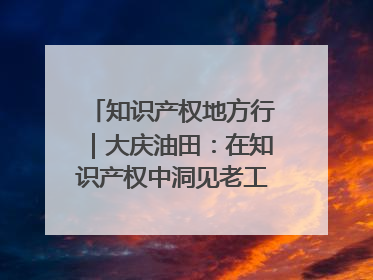 知识产权地方行｜大庆油田：在知识产权中洞见老工业基地的 “创新密码”