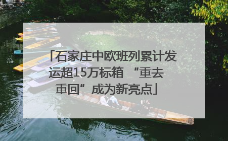 石家庄中欧班列累计发运超15万标箱 “重去重回”成为新亮点