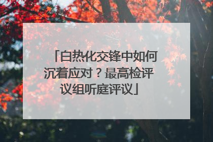 白热化交锋中如何沉着应对？最高检评议组听庭评议