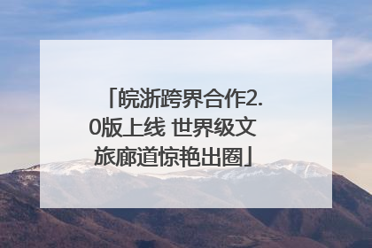 皖浙跨界合作2.0版上线 世界级文旅廊道惊艳出圈