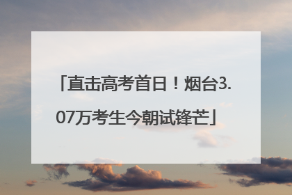 直击高考首日！烟台3.07万考生今朝试锋芒