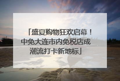 盛夏购物狂欢启幕！中免大连市内免税店成潮流打卡新地标