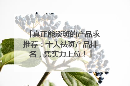 真正能淡斑的产品求推荐：十大祛斑产品排名，凭实力上位！