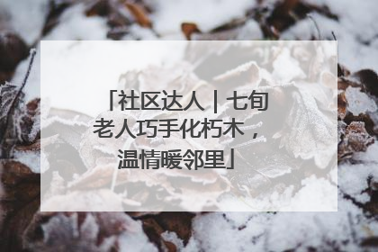 社区达人｜七旬老人巧手化朽木，温情暖邻里