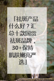 祛斑产品什么好？汇总十款国货祛斑品牌，30+保持肌肤嫩亮严选