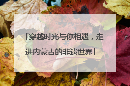 穿越时光与你相遇，走进内蒙古的非遗世界