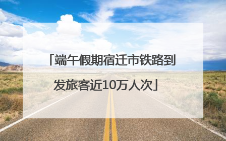端午假期宿迁市铁路到发旅客近10万人次