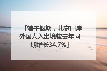 端午假期，北京口岸外国人入出境较去年同期增长34.7%