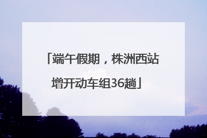 端午假期，株洲西站增开动车组36趟