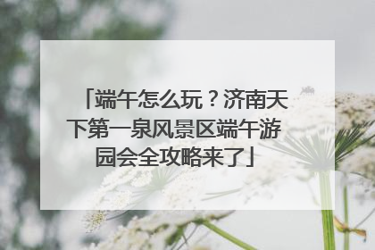 端午怎么玩？济南天下第一泉风景区端午游园会全攻略来了