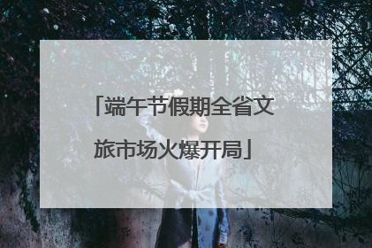 端午节假期全省文旅市场火爆开局