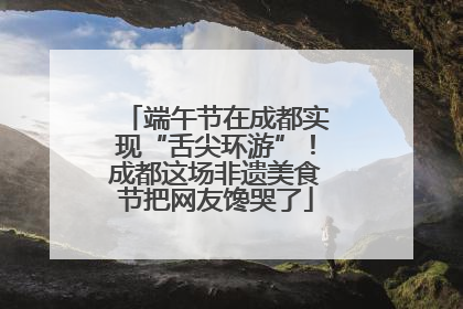 端午节在成都实现“舌尖环游”！成都这场非遗美食节把网友馋哭了