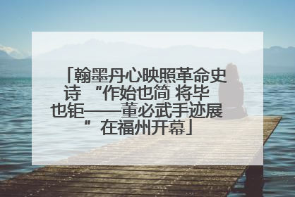 翰墨丹心映照革命史诗 “作始也简 将毕也钜——董必武手迹展”在福州开幕