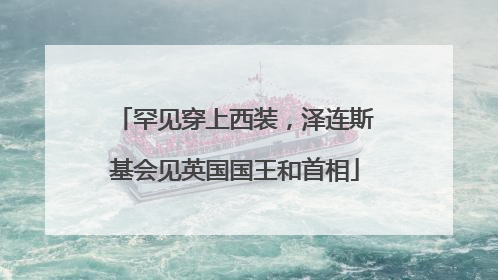 罕见穿上西装，泽连斯基会见英国国王和首相