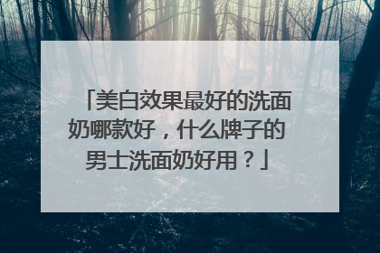 美白效果最好的洗面奶哪款好，什么牌子的男士洗面奶好用？