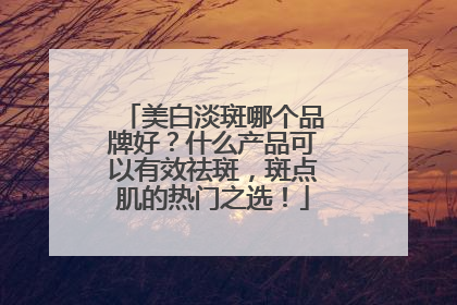 美白淡斑哪个品牌好？什么产品可以有效祛斑，斑点肌的热门之选！