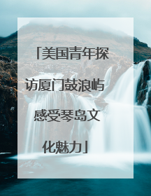 美国青年探访厦门鼓浪屿 感受琴岛文化魅力