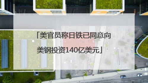 美官员称日铁已同意向美钢投资140亿美元