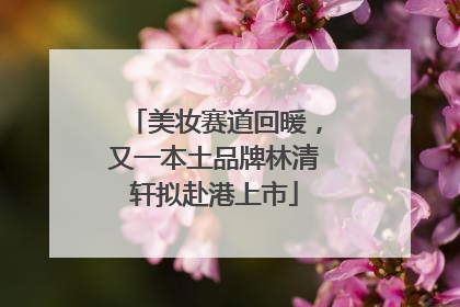 美妆赛道回暖，又一本土品牌林清轩拟赴港上市