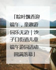 粽叶飘香迎端午，童趣游园乐无边｜沙子口街道儿童端午游园活动圆满落幕