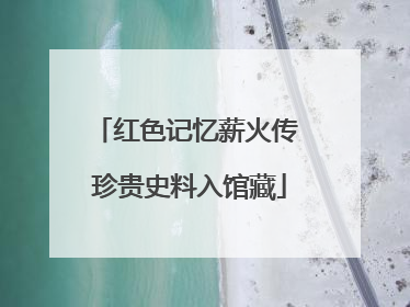 红色记忆薪火传 珍贵史料入馆藏