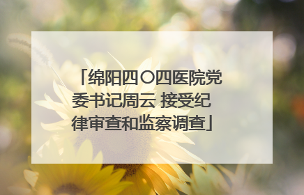 绵阳四〇四医院党委书记周云 接受纪律审查和监察调查