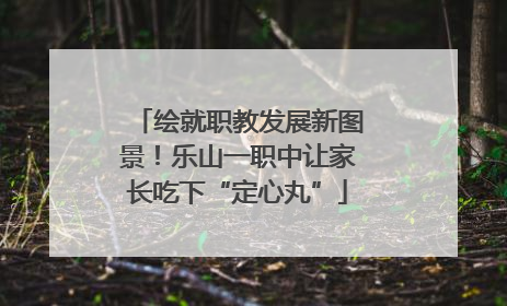 绘就职教发展新图景！乐山一职中让家长吃下“定心丸”