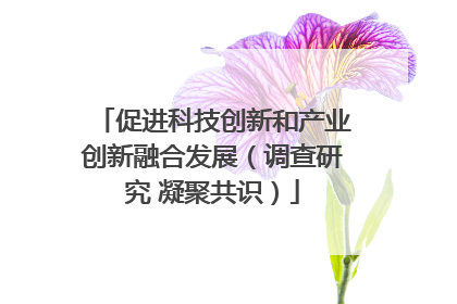 促进科技创新和产业创新融合发展（调查研究 凝聚共识）