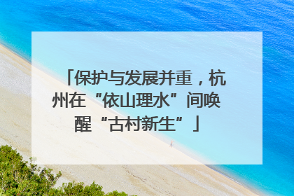 保护与发展并重，杭州在“依山理水”间唤醒“古村新生”