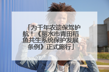 为千年农遗保驾护航！《丽水市青田稻鱼共生系统保护发展条例》正式施行
