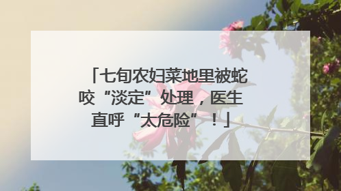 七旬农妇菜地里被蛇咬“淡定”处理，医生直呼“太危险”！