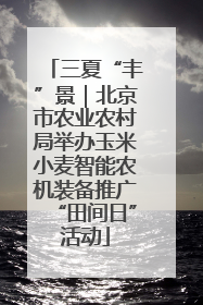 三夏“丰”景｜北京市农业农村局举办玉米小麦智能农机装备推广“田间日”活动