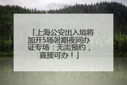 上海公安出入境将加开5场暑期夜间办证专场：无需预约，直接可办！