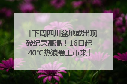 下周四川盆地或出现破纪录高温！16日起40℃热浪卷土重来