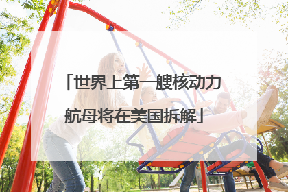 世界上第一艘核动力航母将在美国拆解