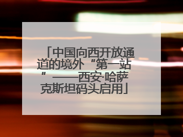 中国向西开放通道的境外“第一站”——西安·哈萨克斯坦码头启用