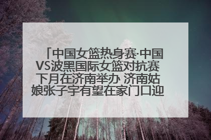 中国女篮热身赛·中国VS波黑国际女篮对抗赛下月在济南举办 济南姑娘张子宇有望在家门口迎来国家队首秀